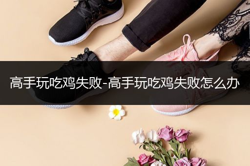 高手玩吃鸡失败-高手玩吃鸡失败怎么办