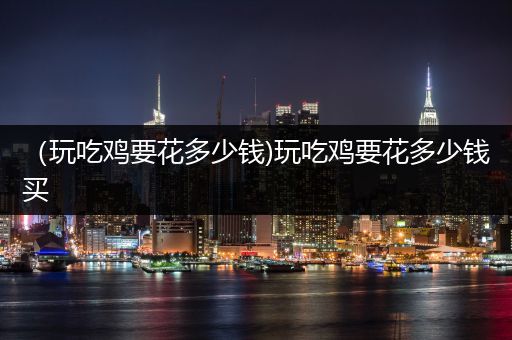 （玩吃鸡要花多少钱)玩吃鸡要花多少钱买