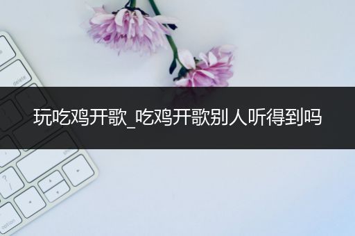 玩吃鸡开歌_吃鸡开歌别人听得到吗