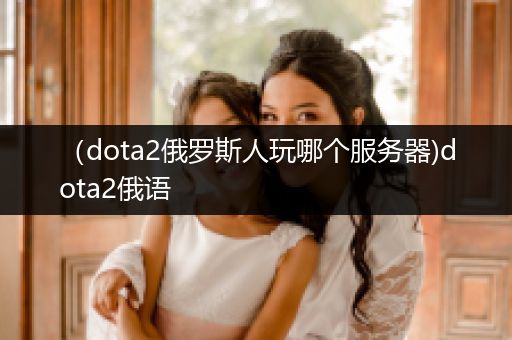 （dota2俄罗斯人玩哪个服务器)dota2俄语