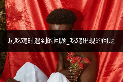 玩吃鸡时遇到的问题_吃鸡出现的问题