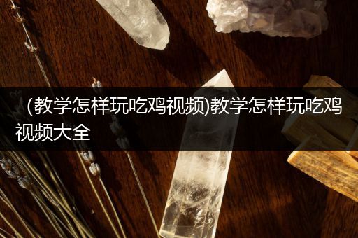 （教学怎样玩吃鸡视频)教学怎样玩吃鸡视频大全