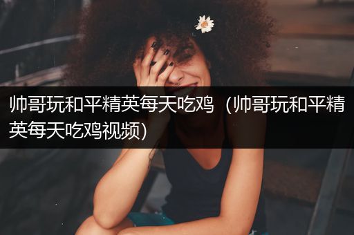 帅哥玩和平精英每天吃鸡（帅哥玩和平精英每天吃鸡视频）