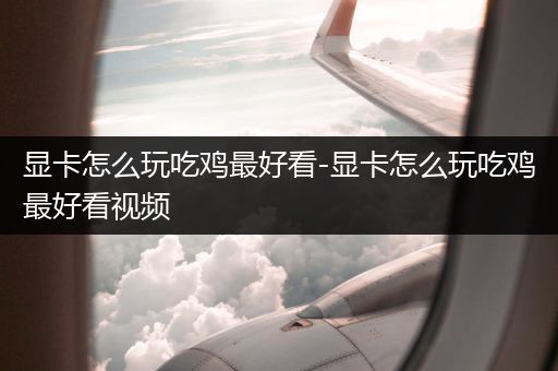 显卡怎么玩吃鸡最好看-显卡怎么玩吃鸡最好看视频