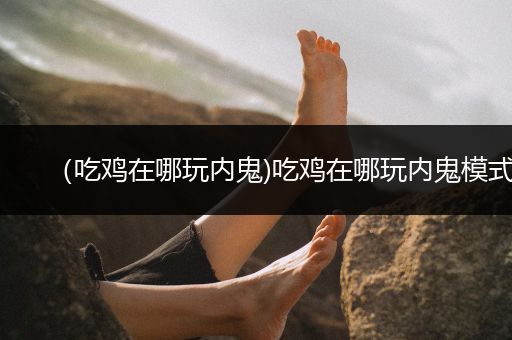 （吃鸡在哪玩内鬼)吃鸡在哪玩内鬼模式