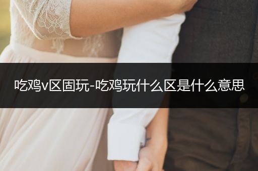 吃鸡v区固玩-吃鸡玩什么区是什么意思