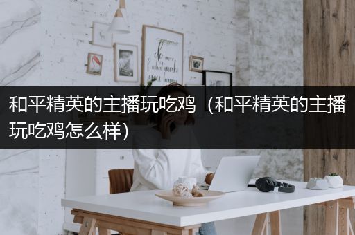 和平精英的主播玩吃鸡（和平精英的主播玩吃鸡怎么样）
