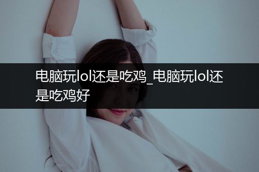 电脑玩lol还是吃鸡_电脑玩lol还是吃鸡好