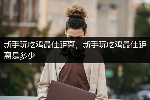 新手玩吃鸡最佳距离，新手玩吃鸡最佳距离是多少