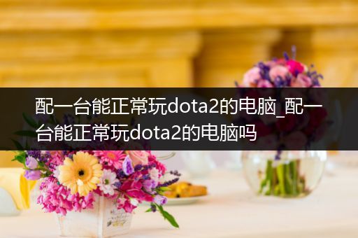 配一台能正常玩dota2的电脑_配一台能正常玩dota2的电脑吗