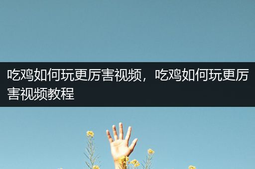 吃鸡如何玩更厉害视频，吃鸡如何玩更厉害视频教程