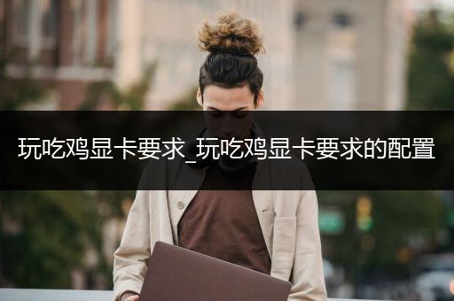 玩吃鸡显卡要求_玩吃鸡显卡要求的配置
