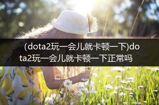 （dota2玩一会儿就卡顿一下)dota2玩一会儿就卡顿一下正常吗