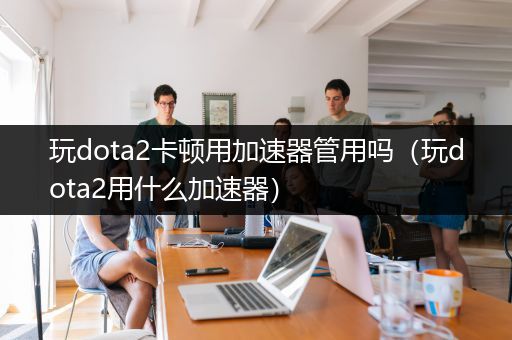 玩dota2卡顿用加速器管用吗（玩dota2用什么加速器）
