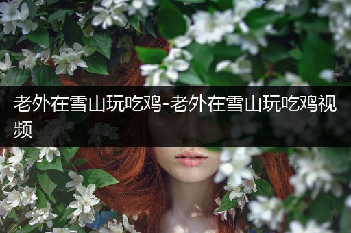 老外在雪山玩吃鸡-老外在雪山玩吃鸡视频