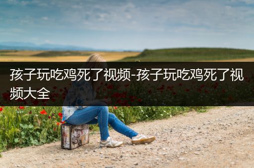孩子玩吃鸡死了视频-孩子玩吃鸡死了视频大全