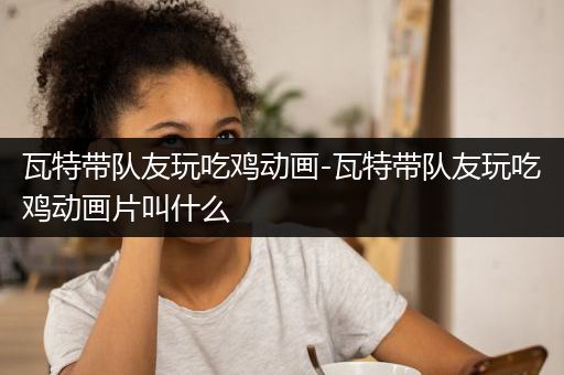 瓦特带队友玩吃鸡动画-瓦特带队友玩吃鸡动画片叫什么