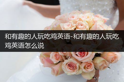 和有趣的人玩吃鸡英语-和有趣的人玩吃鸡英语怎么说