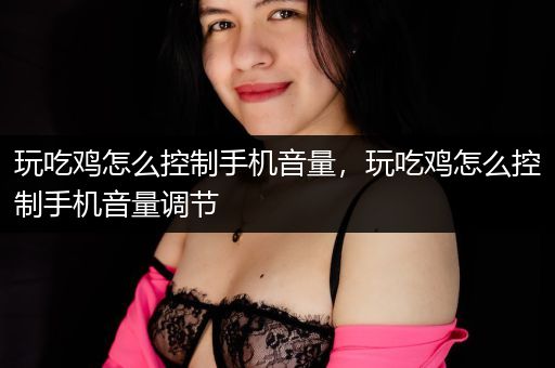 玩吃鸡怎么控制手机音量，玩吃鸡怎么控制手机音量调节
