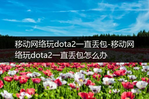 移动网络玩dota2一直丢包-移动网络玩dota2一直丢包怎么办