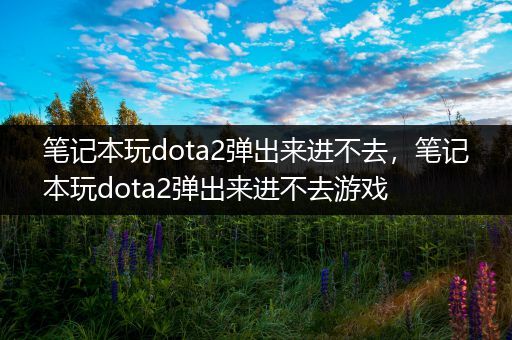 笔记本玩dota2弹出来进不去，笔记本玩dota2弹出来进不去游戏