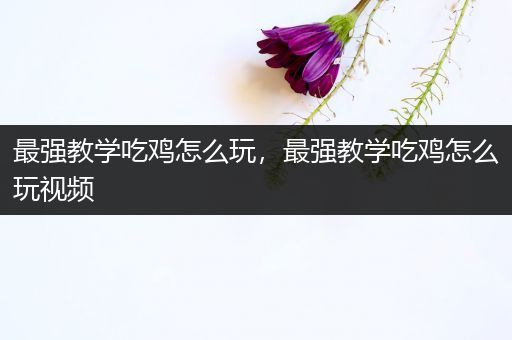 最强教学吃鸡怎么玩，最强教学吃鸡怎么玩视频
