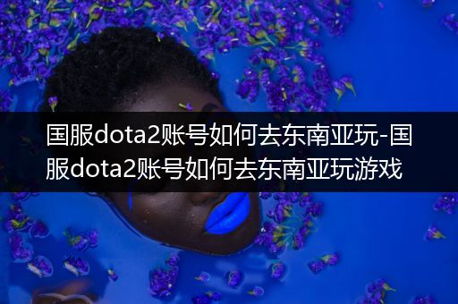 国服dota2账号如何去东南亚玩-国服dota2账号如何去东南亚玩游戏