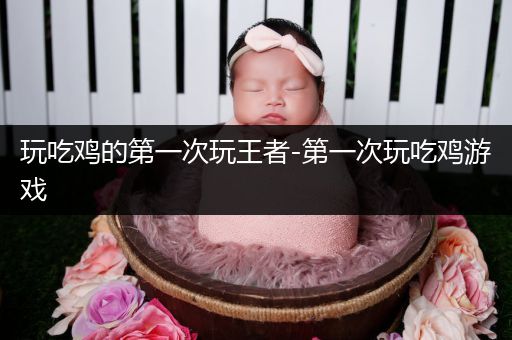 玩吃鸡的第一次玩王者-第一次玩吃鸡游戏