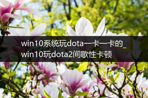 win10系统玩dota一卡一卡的_win10玩dota2间歇性卡顿