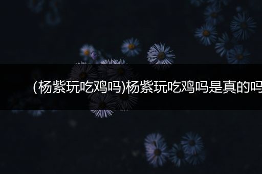 （杨紫玩吃鸡吗)杨紫玩吃鸡吗是真的吗