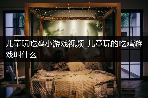 儿童玩吃鸡小游戏视频_儿童玩的吃鸡游戏叫什么