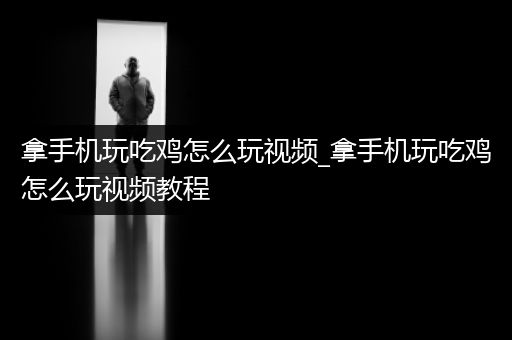 拿手机玩吃鸡怎么玩视频_拿手机玩吃鸡怎么玩视频教程