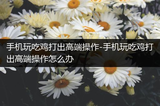 手机玩吃鸡打出高端操作-手机玩吃鸡打出高端操作怎么办