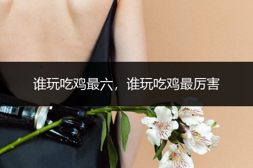 谁玩吃鸡最六，谁玩吃鸡最厉害