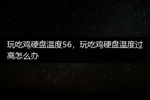 玩吃鸡硬盘温度56，玩吃鸡硬盘温度过高怎么办