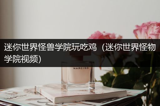 迷你世界怪兽学院玩吃鸡（迷你世界怪物学院视频）