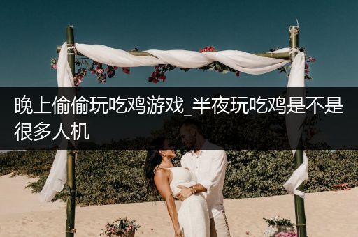 晚上偷偷玩吃鸡游戏_半夜玩吃鸡是不是很多人机
