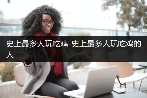 史上最多人玩吃鸡-史上最多人玩吃鸡的人
