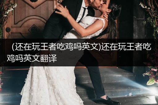 （还在玩王者吃鸡吗英文)还在玩王者吃鸡吗英文翻译