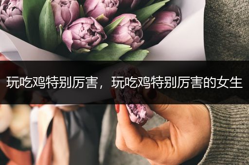 玩吃鸡特别厉害，玩吃鸡特别厉害的女生