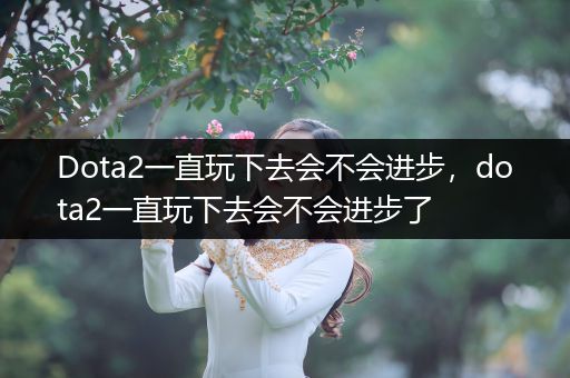 Dota2一直玩下去会不会进步，dota2一直玩下去会不会进步了