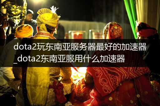 dota2玩东南亚服务器最好的加速器_dota2东南亚服用什么加速器