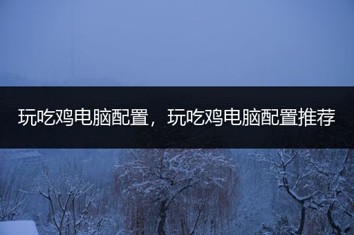 玩吃鸡电脑配置，玩吃鸡电脑配置推荐