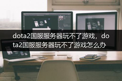 dota2国服服务器玩不了游戏，dota2国服服务器玩不了游戏怎么办