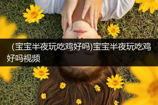 （宝宝半夜玩吃鸡好吗)宝宝半夜玩吃鸡好吗视频