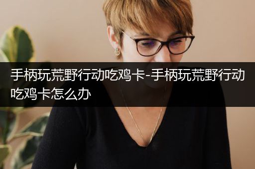 手柄玩荒野行动吃鸡卡-手柄玩荒野行动吃鸡卡怎么办