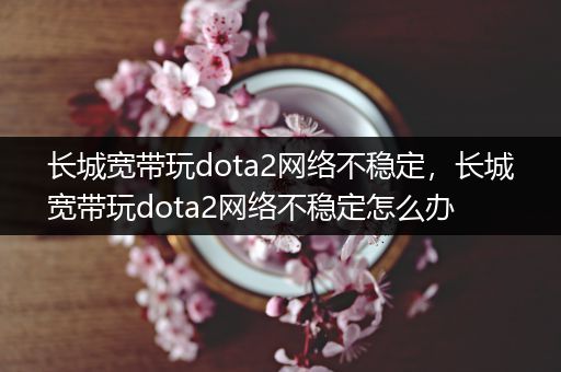 长城宽带玩dota2网络不稳定，长城宽带玩dota2网络不稳定怎么办