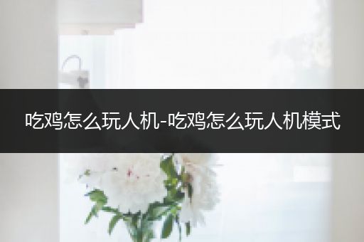 吃鸡怎么玩人机-吃鸡怎么玩人机模式