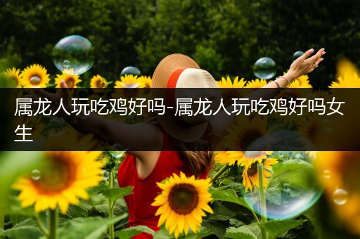 属龙人玩吃鸡好吗-属龙人玩吃鸡好吗女生