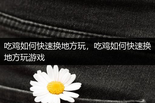 吃鸡如何快速换地方玩，吃鸡如何快速换地方玩游戏